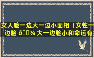 女人脸一边大一边小面相（女性一边脸 🌾 大一边脸小和命运有关系）